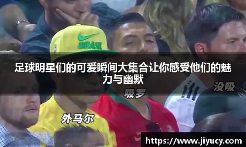 足球明星们的可爱瞬间大集合让你感受他们的魅力与幽默